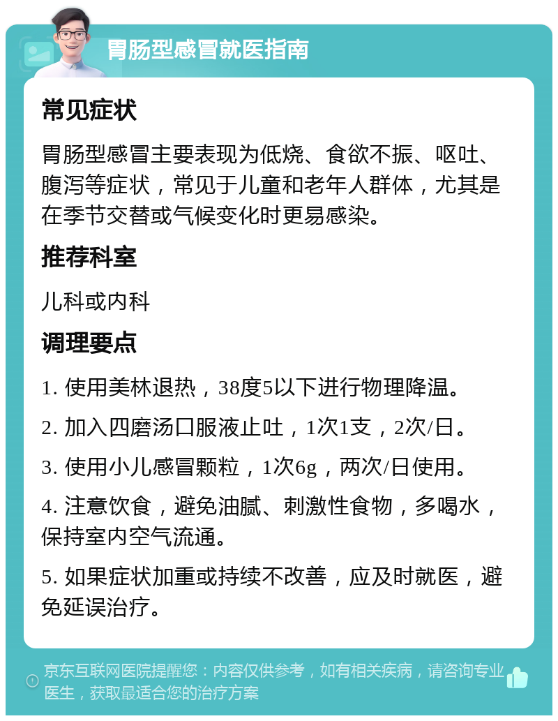 胃肠型感冒就医指南 常见症状 胃肠型感冒主要表现为低烧、食欲不振、呕吐、腹泻等症状，常见于儿童和老年人群体，尤其是在季节交替或气候变化时更易感染。 推荐科室 儿科或内科 调理要点 1. 使用美林退热，38度5以下进行物理降温。 2. 加入四磨汤口服液止吐，1次1支，2次/日。 3. 使用小儿感冒颗粒，1次6g，两次/日使用。 4. 注意饮食，避免油腻、刺激性食物，多喝水，保持室内空气流通。 5. 如果症状加重或持续不改善，应及时就医，避免延误治疗。