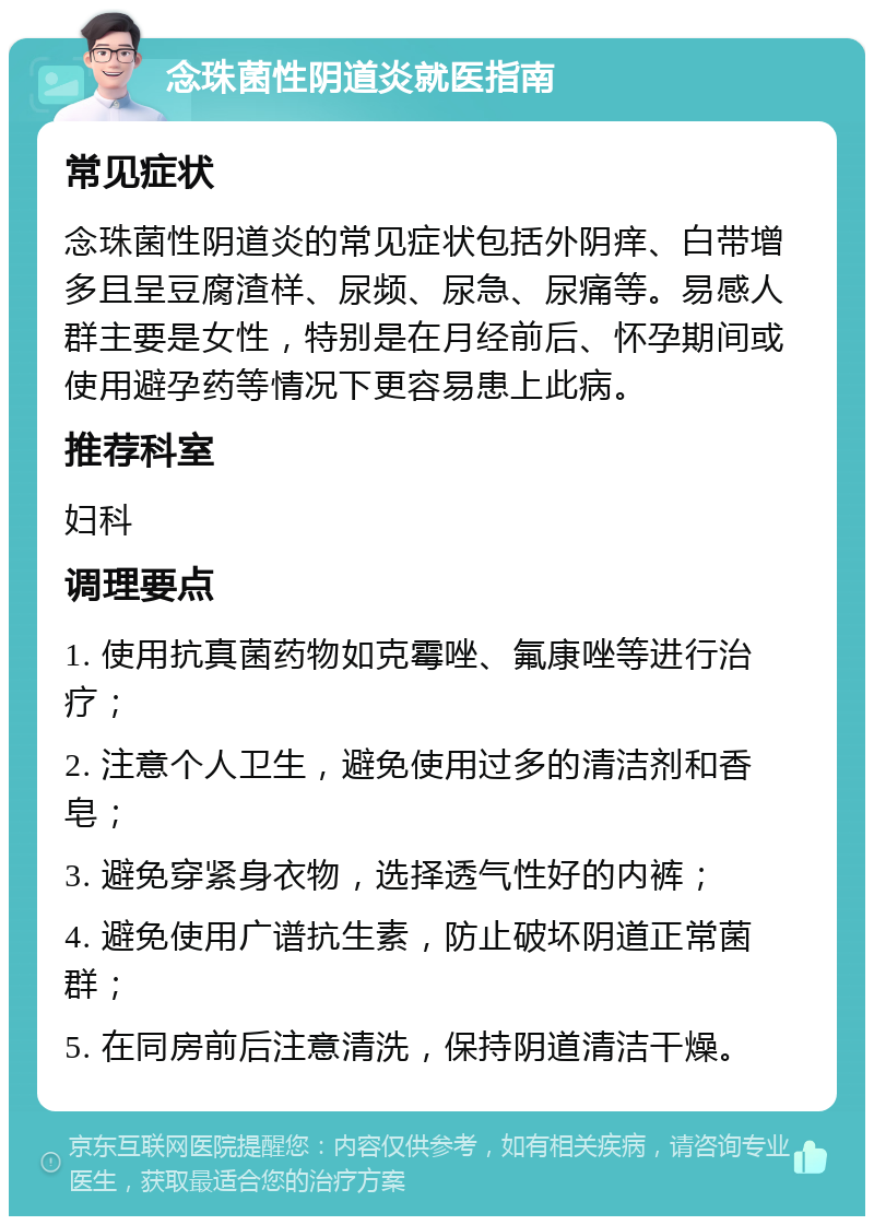 念珠菌性阴道炎就医指南 常见症状 念珠菌性阴道炎的常见症状包括外阴痒、白带增多且呈豆腐渣样、尿频、尿急、尿痛等。易感人群主要是女性，特别是在月经前后、怀孕期间或使用避孕药等情况下更容易患上此病。 推荐科室 妇科 调理要点 1. 使用抗真菌药物如克霉唑、氟康唑等进行治疗； 2. 注意个人卫生，避免使用过多的清洁剂和香皂； 3. 避免穿紧身衣物，选择透气性好的内裤； 4. 避免使用广谱抗生素，防止破坏阴道正常菌群； 5. 在同房前后注意清洗，保持阴道清洁干燥。