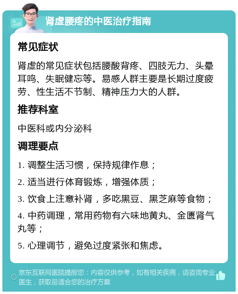 肾虚腰疼的中医治疗指南 常见症状 肾虚的常见症状包括腰酸背疼、四肢无力、头晕耳鸣、失眠健忘等。易感人群主要是长期过度疲劳、性生活不节制、精神压力大的人群。 推荐科室 中医科或内分泌科 调理要点 1. 调整生活习惯，保持规律作息； 2. 适当进行体育锻炼，增强体质； 3. 饮食上注意补肾，多吃黑豆、黑芝麻等食物； 4. 中药调理，常用药物有六味地黄丸、金匮肾气丸等； 5. 心理调节，避免过度紧张和焦虑。