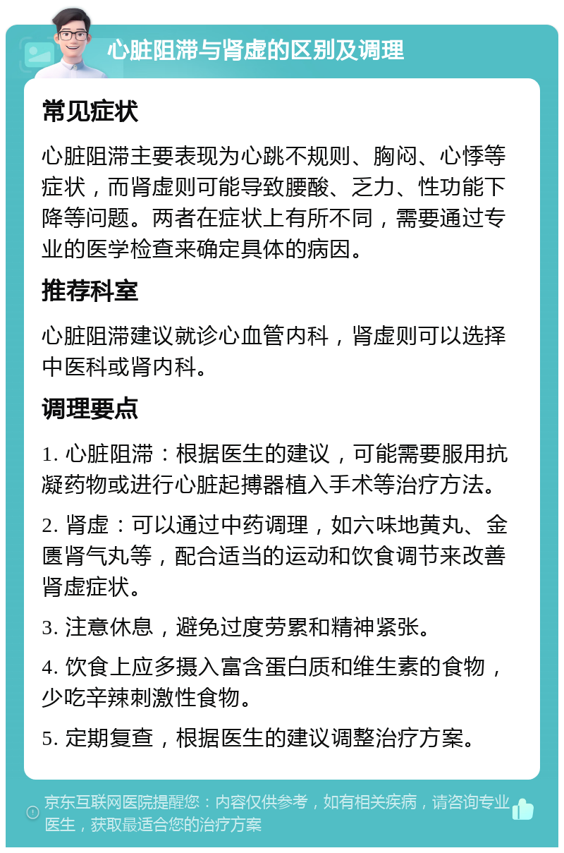 心脏阻滞与肾虚的区别及调理 常见症状 心脏阻滞主要表现为心跳不规则、胸闷、心悸等症状，而肾虚则可能导致腰酸、乏力、性功能下降等问题。两者在症状上有所不同，需要通过专业的医学检查来确定具体的病因。 推荐科室 心脏阻滞建议就诊心血管内科，肾虚则可以选择中医科或肾内科。 调理要点 1. 心脏阻滞：根据医生的建议，可能需要服用抗凝药物或进行心脏起搏器植入手术等治疗方法。 2. 肾虚：可以通过中药调理，如六味地黄丸、金匮肾气丸等，配合适当的运动和饮食调节来改善肾虚症状。 3. 注意休息，避免过度劳累和精神紧张。 4. 饮食上应多摄入富含蛋白质和维生素的食物，少吃辛辣刺激性食物。 5. 定期复查，根据医生的建议调整治疗方案。