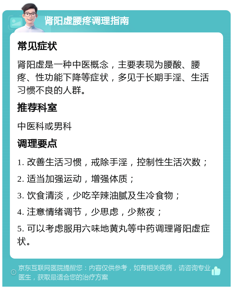 肾阳虚腰疼调理指南 常见症状 肾阳虚是一种中医概念，主要表现为腰酸、腰疼、性功能下降等症状，多见于长期手淫、生活习惯不良的人群。 推荐科室 中医科或男科 调理要点 1. 改善生活习惯，戒除手淫，控制性生活次数； 2. 适当加强运动，增强体质； 3. 饮食清淡，少吃辛辣油腻及生冷食物； 4. 注意情绪调节，少思虑，少熬夜； 5. 可以考虑服用六味地黄丸等中药调理肾阳虚症状。