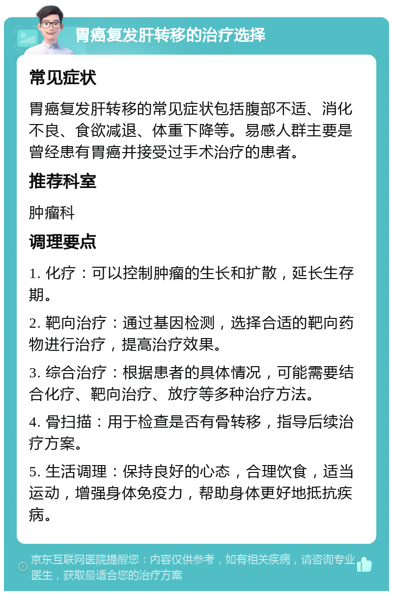 胃癌复发肝转移的治疗选择 常见症状 胃癌复发肝转移的常见症状包括腹部不适、消化不良、食欲减退、体重下降等。易感人群主要是曾经患有胃癌并接受过手术治疗的患者。 推荐科室 肿瘤科 调理要点 1. 化疗：可以控制肿瘤的生长和扩散，延长生存期。 2. 靶向治疗：通过基因检测，选择合适的靶向药物进行治疗，提高治疗效果。 3. 综合治疗：根据患者的具体情况，可能需要结合化疗、靶向治疗、放疗等多种治疗方法。 4. 骨扫描：用于检查是否有骨转移，指导后续治疗方案。 5. 生活调理：保持良好的心态，合理饮食，适当运动，增强身体免疫力，帮助身体更好地抵抗疾病。