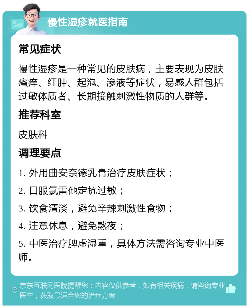 慢性湿疹就医指南 常见症状 慢性湿疹是一种常见的皮肤病，主要表现为皮肤瘙痒、红肿、起泡、渗液等症状，易感人群包括过敏体质者、长期接触刺激性物质的人群等。 推荐科室 皮肤科 调理要点 1. 外用曲安奈德乳膏治疗皮肤症状； 2. 口服氯雷他定抗过敏； 3. 饮食清淡，避免辛辣刺激性食物； 4. 注意休息，避免熬夜； 5. 中医治疗脾虚湿重，具体方法需咨询专业中医师。