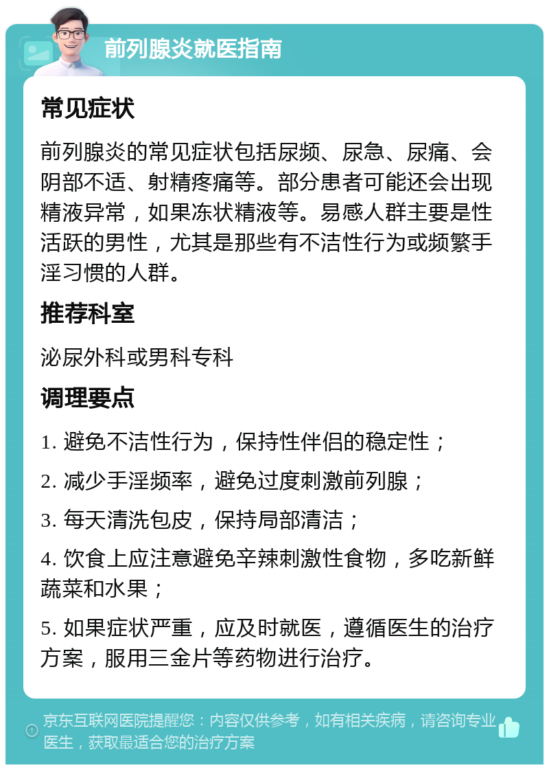 前列腺炎就医指南 常见症状 前列腺炎的常见症状包括尿频、尿急、尿痛、会阴部不适、射精疼痛等。部分患者可能还会出现精液异常，如果冻状精液等。易感人群主要是性活跃的男性，尤其是那些有不洁性行为或频繁手淫习惯的人群。 推荐科室 泌尿外科或男科专科 调理要点 1. 避免不洁性行为，保持性伴侣的稳定性； 2. 减少手淫频率，避免过度刺激前列腺； 3. 每天清洗包皮，保持局部清洁； 4. 饮食上应注意避免辛辣刺激性食物，多吃新鲜蔬菜和水果； 5. 如果症状严重，应及时就医，遵循医生的治疗方案，服用三金片等药物进行治疗。