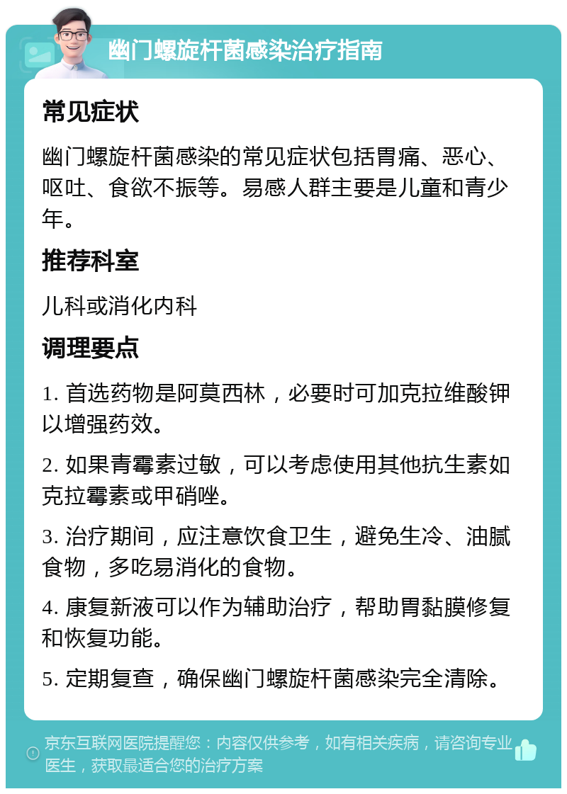 幽门螺旋杆菌感染治疗指南 常见症状 幽门螺旋杆菌感染的常见症状包括胃痛、恶心、呕吐、食欲不振等。易感人群主要是儿童和青少年。 推荐科室 儿科或消化内科 调理要点 1. 首选药物是阿莫西林，必要时可加克拉维酸钾以增强药效。 2. 如果青霉素过敏，可以考虑使用其他抗生素如克拉霉素或甲硝唑。 3. 治疗期间，应注意饮食卫生，避免生冷、油腻食物，多吃易消化的食物。 4. 康复新液可以作为辅助治疗，帮助胃黏膜修复和恢复功能。 5. 定期复查，确保幽门螺旋杆菌感染完全清除。