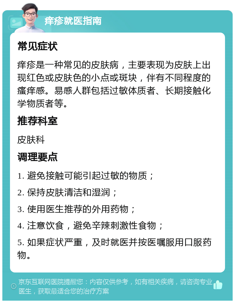 痒疹就医指南 常见症状 痒疹是一种常见的皮肤病，主要表现为皮肤上出现红色或皮肤色的小点或斑块，伴有不同程度的瘙痒感。易感人群包括过敏体质者、长期接触化学物质者等。 推荐科室 皮肤科 调理要点 1. 避免接触可能引起过敏的物质； 2. 保持皮肤清洁和湿润； 3. 使用医生推荐的外用药物； 4. 注意饮食，避免辛辣刺激性食物； 5. 如果症状严重，及时就医并按医嘱服用口服药物。