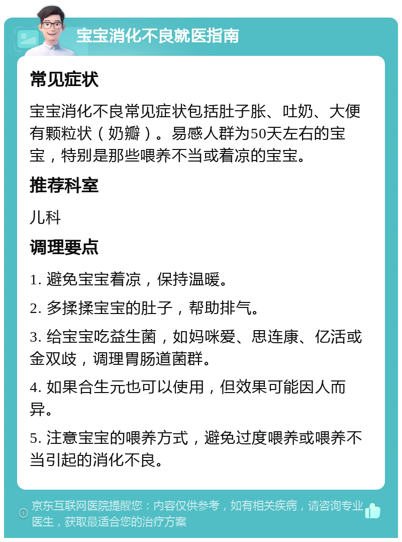 宝宝消化不良就医指南 常见症状 宝宝消化不良常见症状包括肚子胀、吐奶、大便有颗粒状（奶瓣）。易感人群为50天左右的宝宝，特别是那些喂养不当或着凉的宝宝。 推荐科室 儿科 调理要点 1. 避免宝宝着凉，保持温暖。 2. 多揉揉宝宝的肚子，帮助排气。 3. 给宝宝吃益生菌，如妈咪爱、思连康、亿活或金双歧，调理胃肠道菌群。 4. 如果合生元也可以使用，但效果可能因人而异。 5. 注意宝宝的喂养方式，避免过度喂养或喂养不当引起的消化不良。