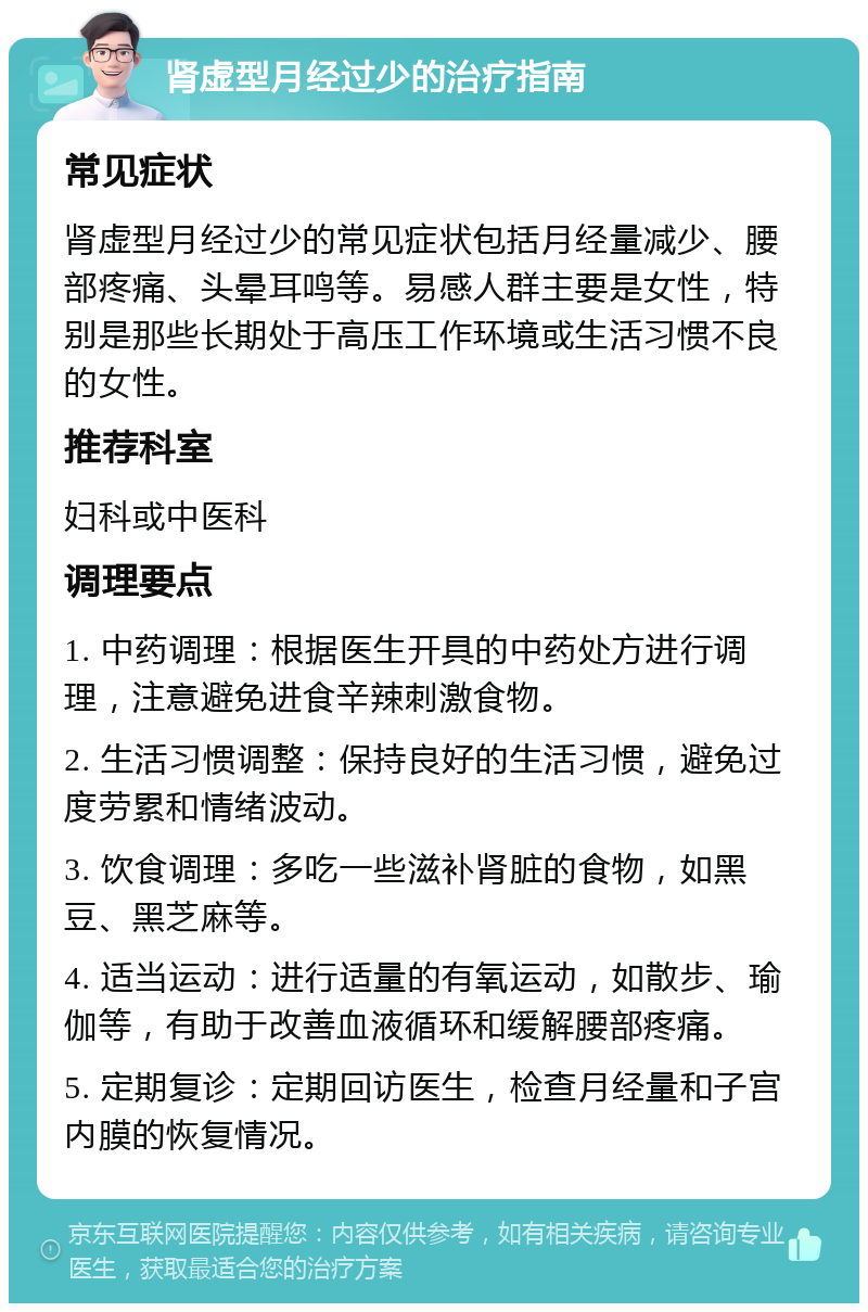 肾虚型月经过少的治疗指南 常见症状 肾虚型月经过少的常见症状包括月经量减少、腰部疼痛、头晕耳鸣等。易感人群主要是女性，特别是那些长期处于高压工作环境或生活习惯不良的女性。 推荐科室 妇科或中医科 调理要点 1. 中药调理：根据医生开具的中药处方进行调理，注意避免进食辛辣刺激食物。 2. 生活习惯调整：保持良好的生活习惯，避免过度劳累和情绪波动。 3. 饮食调理：多吃一些滋补肾脏的食物，如黑豆、黑芝麻等。 4. 适当运动：进行适量的有氧运动，如散步、瑜伽等，有助于改善血液循环和缓解腰部疼痛。 5. 定期复诊：定期回访医生，检查月经量和子宫内膜的恢复情况。