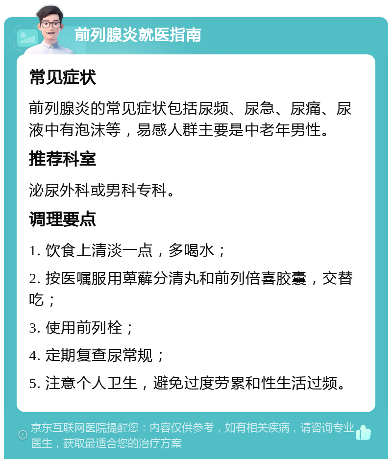 前列腺炎就医指南 常见症状 前列腺炎的常见症状包括尿频、尿急、尿痛、尿液中有泡沫等，易感人群主要是中老年男性。 推荐科室 泌尿外科或男科专科。 调理要点 1. 饮食上清淡一点，多喝水； 2. 按医嘱服用萆薢分清丸和前列倍喜胶囊，交替吃； 3. 使用前列栓； 4. 定期复查尿常规； 5. 注意个人卫生，避免过度劳累和性生活过频。