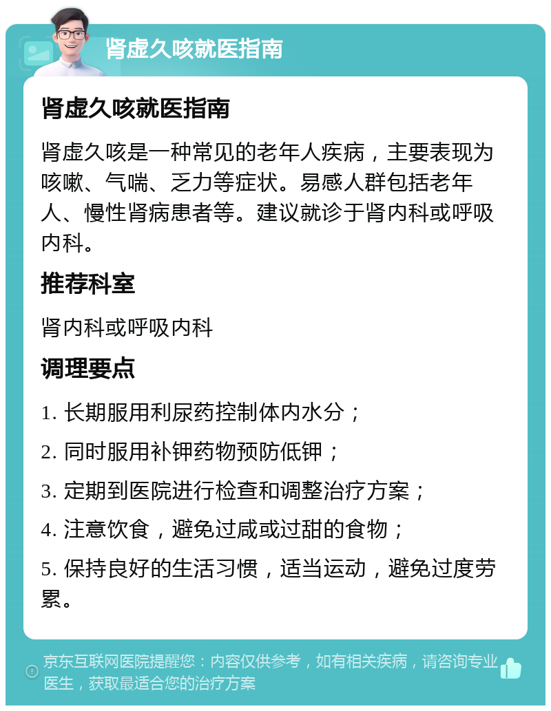 肾虚久咳就医指南 肾虚久咳就医指南 肾虚久咳是一种常见的老年人疾病，主要表现为咳嗽、气喘、乏力等症状。易感人群包括老年人、慢性肾病患者等。建议就诊于肾内科或呼吸内科。 推荐科室 肾内科或呼吸内科 调理要点 1. 长期服用利尿药控制体内水分； 2. 同时服用补钾药物预防低钾； 3. 定期到医院进行检查和调整治疗方案； 4. 注意饮食，避免过咸或过甜的食物； 5. 保持良好的生活习惯，适当运动，避免过度劳累。