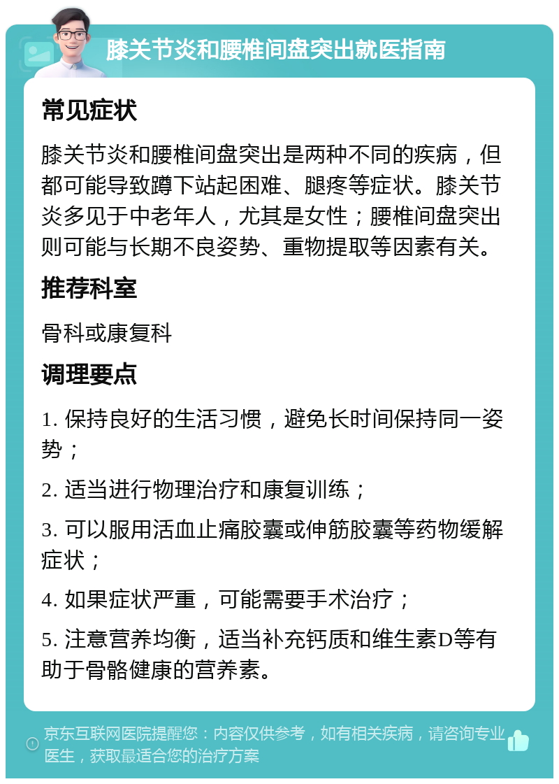 膝关节炎和腰椎间盘突出就医指南 常见症状 膝关节炎和腰椎间盘突出是两种不同的疾病，但都可能导致蹲下站起困难、腿疼等症状。膝关节炎多见于中老年人，尤其是女性；腰椎间盘突出则可能与长期不良姿势、重物提取等因素有关。 推荐科室 骨科或康复科 调理要点 1. 保持良好的生活习惯，避免长时间保持同一姿势； 2. 适当进行物理治疗和康复训练； 3. 可以服用活血止痛胶囊或伸筋胶囊等药物缓解症状； 4. 如果症状严重，可能需要手术治疗； 5. 注意营养均衡，适当补充钙质和维生素D等有助于骨骼健康的营养素。