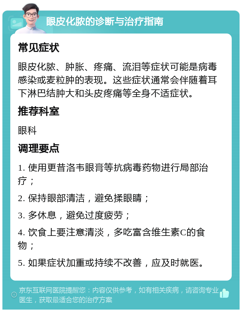 眼皮化脓的诊断与治疗指南 常见症状 眼皮化脓、肿胀、疼痛、流泪等症状可能是病毒感染或麦粒肿的表现。这些症状通常会伴随着耳下淋巴结肿大和头皮疼痛等全身不适症状。 推荐科室 眼科 调理要点 1. 使用更昔洛韦眼膏等抗病毒药物进行局部治疗； 2. 保持眼部清洁，避免揉眼睛； 3. 多休息，避免过度疲劳； 4. 饮食上要注意清淡，多吃富含维生素C的食物； 5. 如果症状加重或持续不改善，应及时就医。