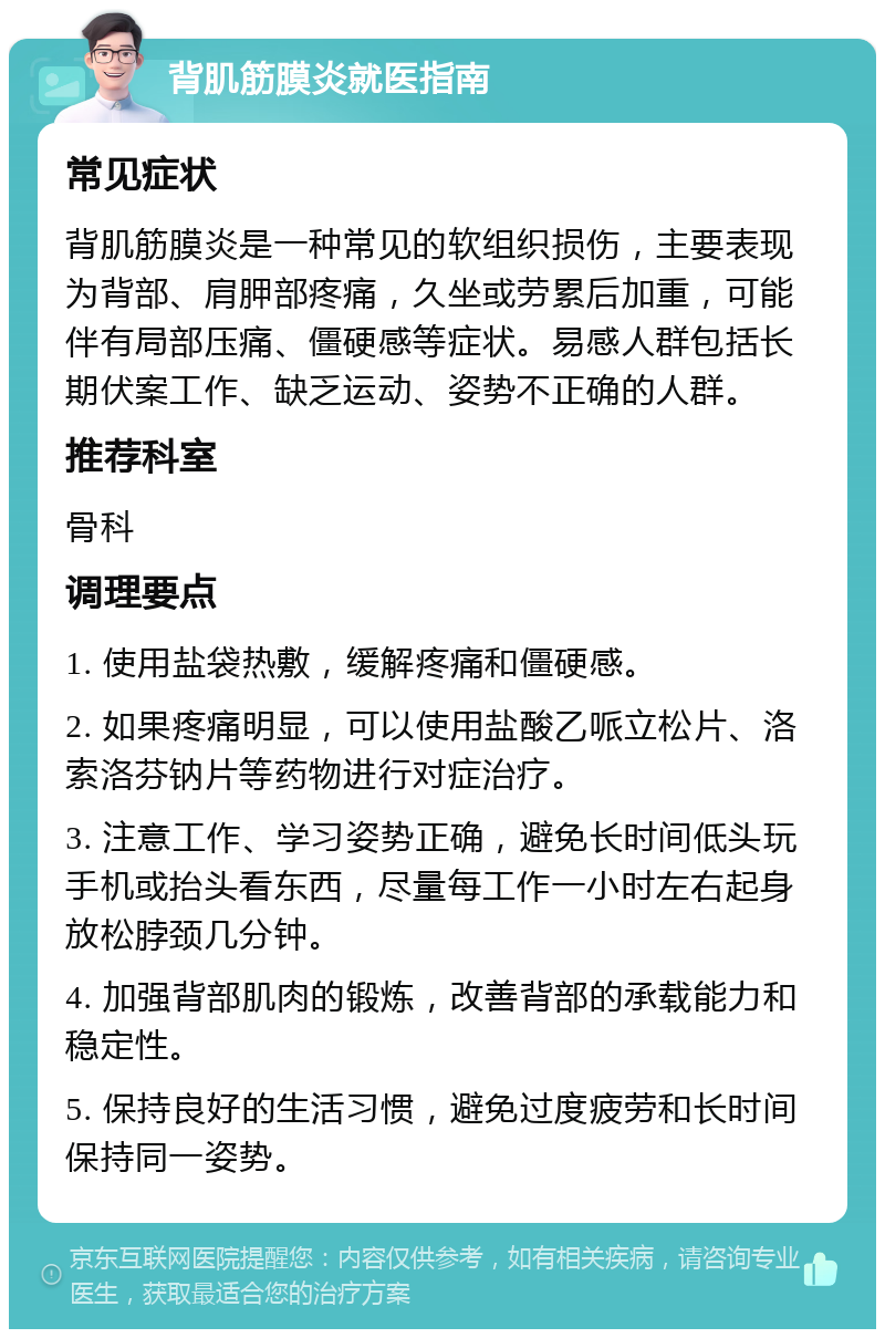 背肌筋膜炎就医指南 常见症状 背肌筋膜炎是一种常见的软组织损伤，主要表现为背部、肩胛部疼痛，久坐或劳累后加重，可能伴有局部压痛、僵硬感等症状。易感人群包括长期伏案工作、缺乏运动、姿势不正确的人群。 推荐科室 骨科 调理要点 1. 使用盐袋热敷，缓解疼痛和僵硬感。 2. 如果疼痛明显，可以使用盐酸乙哌立松片、洛索洛芬钠片等药物进行对症治疗。 3. 注意工作、学习姿势正确，避免长时间低头玩手机或抬头看东西，尽量每工作一小时左右起身放松脖颈几分钟。 4. 加强背部肌肉的锻炼，改善背部的承载能力和稳定性。 5. 保持良好的生活习惯，避免过度疲劳和长时间保持同一姿势。