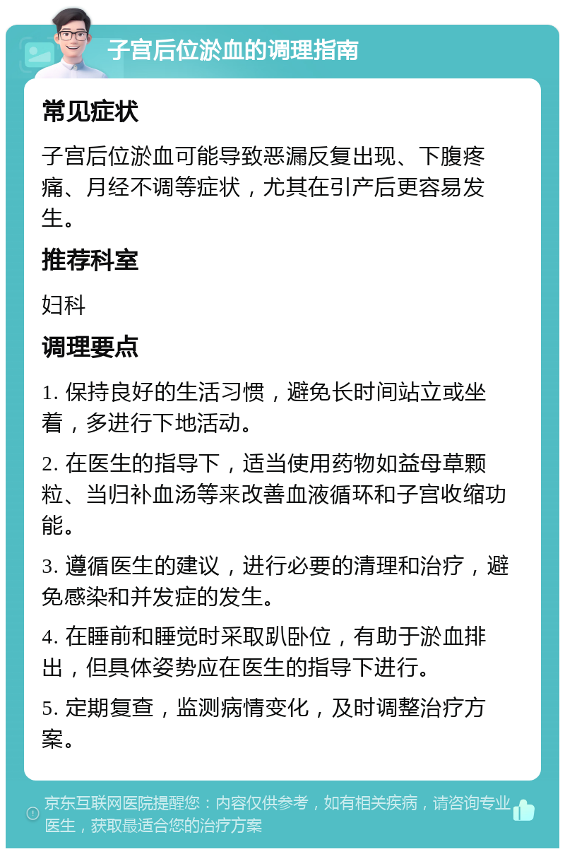 子宫后位淤血的调理指南 常见症状 子宫后位淤血可能导致恶漏反复出现、下腹疼痛、月经不调等症状，尤其在引产后更容易发生。 推荐科室 妇科 调理要点 1. 保持良好的生活习惯，避免长时间站立或坐着，多进行下地活动。 2. 在医生的指导下，适当使用药物如益母草颗粒、当归补血汤等来改善血液循环和子宫收缩功能。 3. 遵循医生的建议，进行必要的清理和治疗，避免感染和并发症的发生。 4. 在睡前和睡觉时采取趴卧位，有助于淤血排出，但具体姿势应在医生的指导下进行。 5. 定期复查，监测病情变化，及时调整治疗方案。