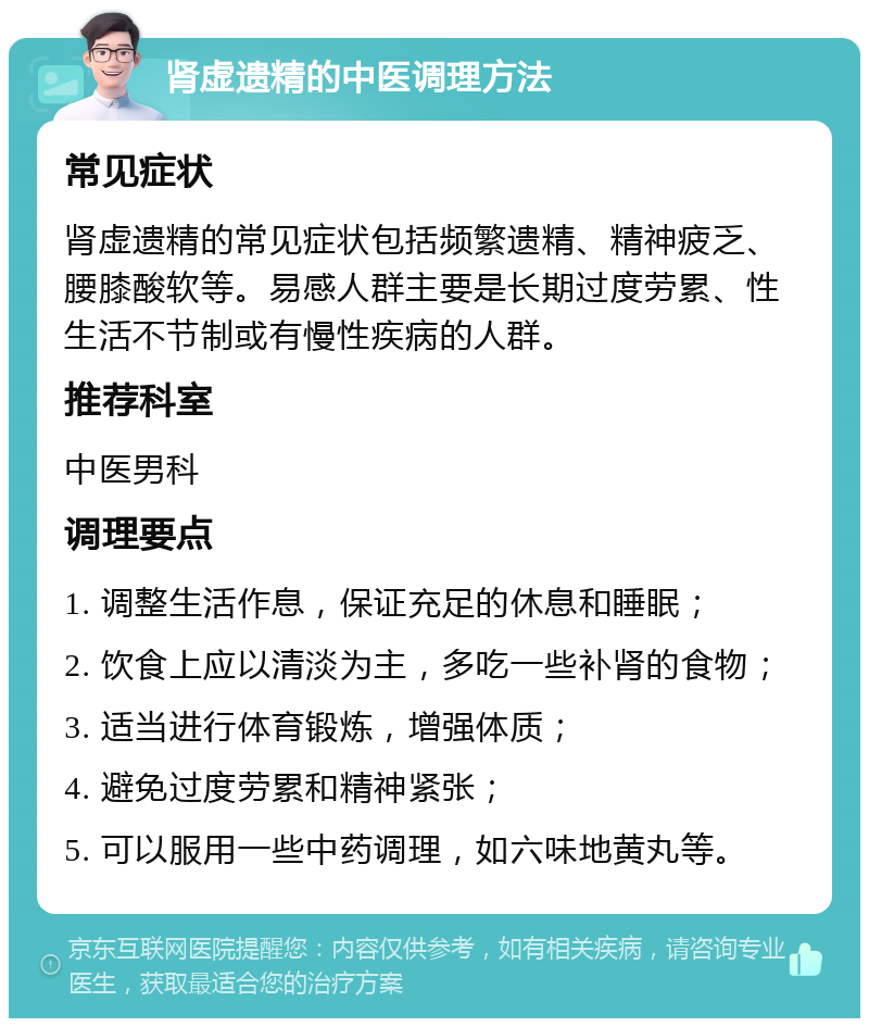 肾虚遗精的中医调理方法 常见症状 肾虚遗精的常见症状包括频繁遗精、精神疲乏、腰膝酸软等。易感人群主要是长期过度劳累、性生活不节制或有慢性疾病的人群。 推荐科室 中医男科 调理要点 1. 调整生活作息，保证充足的休息和睡眠； 2. 饮食上应以清淡为主，多吃一些补肾的食物； 3. 适当进行体育锻炼，增强体质； 4. 避免过度劳累和精神紧张； 5. 可以服用一些中药调理，如六味地黄丸等。