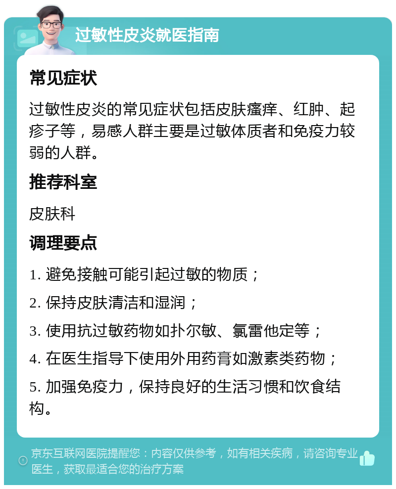 过敏性皮炎就医指南 常见症状 过敏性皮炎的常见症状包括皮肤瘙痒、红肿、起疹子等，易感人群主要是过敏体质者和免疫力较弱的人群。 推荐科室 皮肤科 调理要点 1. 避免接触可能引起过敏的物质； 2. 保持皮肤清洁和湿润； 3. 使用抗过敏药物如扑尔敏、氯雷他定等； 4. 在医生指导下使用外用药膏如激素类药物； 5. 加强免疫力，保持良好的生活习惯和饮食结构。