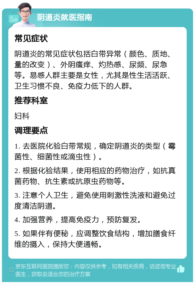 阴道炎就医指南 常见症状 阴道炎的常见症状包括白带异常（颜色、质地、量的改变）、外阴瘙痒、灼热感、尿频、尿急等。易感人群主要是女性，尤其是性生活活跃、卫生习惯不良、免疫力低下的人群。 推荐科室 妇科 调理要点 1. 去医院化验白带常规，确定阴道炎的类型（霉菌性、细菌性或滴虫性）。 2. 根据化验结果，使用相应的药物治疗，如抗真菌药物、抗生素或抗原虫药物等。 3. 注意个人卫生，避免使用刺激性洗液和避免过度清洁阴道。 4. 加强营养，提高免疫力，预防复发。 5. 如果伴有便秘，应调整饮食结构，增加膳食纤维的摄入，保持大便通畅。