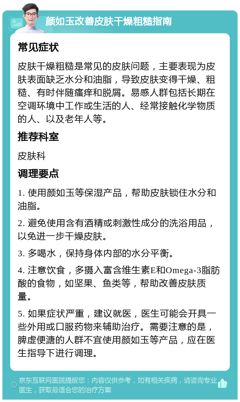 颜如玉改善皮肤干燥粗糙指南 常见症状 皮肤干燥粗糙是常见的皮肤问题，主要表现为皮肤表面缺乏水分和油脂，导致皮肤变得干燥、粗糙、有时伴随瘙痒和脱屑。易感人群包括长期在空调环境中工作或生活的人、经常接触化学物质的人、以及老年人等。 推荐科室 皮肤科 调理要点 1. 使用颜如玉等保湿产品，帮助皮肤锁住水分和油脂。 2. 避免使用含有酒精或刺激性成分的洗浴用品，以免进一步干燥皮肤。 3. 多喝水，保持身体内部的水分平衡。 4. 注意饮食，多摄入富含维生素E和Omega-3脂肪酸的食物，如坚果、鱼类等，帮助改善皮肤质量。 5. 如果症状严重，建议就医，医生可能会开具一些外用或口服药物来辅助治疗。需要注意的是，脾虚便溏的人群不宜使用颜如玉等产品，应在医生指导下进行调理。