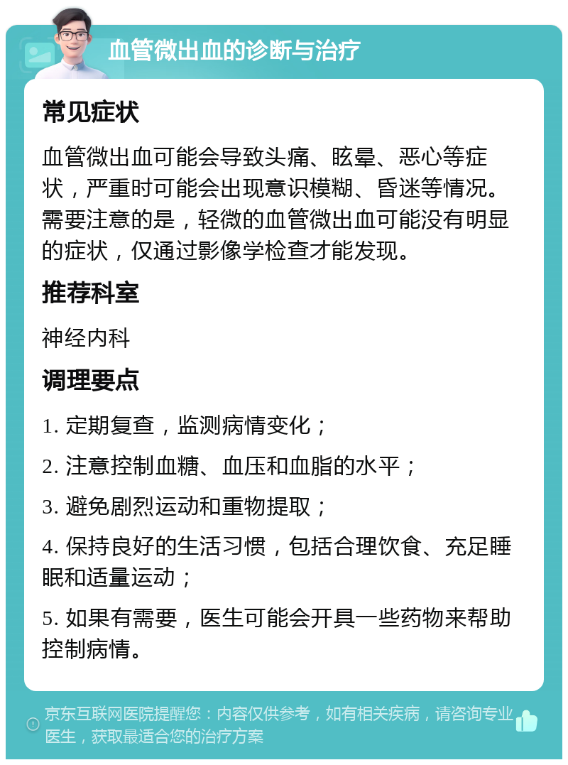 血管微出血的诊断与治疗 常见症状 血管微出血可能会导致头痛、眩晕、恶心等症状，严重时可能会出现意识模糊、昏迷等情况。需要注意的是，轻微的血管微出血可能没有明显的症状，仅通过影像学检查才能发现。 推荐科室 神经内科 调理要点 1. 定期复查，监测病情变化； 2. 注意控制血糖、血压和血脂的水平； 3. 避免剧烈运动和重物提取； 4. 保持良好的生活习惯，包括合理饮食、充足睡眠和适量运动； 5. 如果有需要，医生可能会开具一些药物来帮助控制病情。