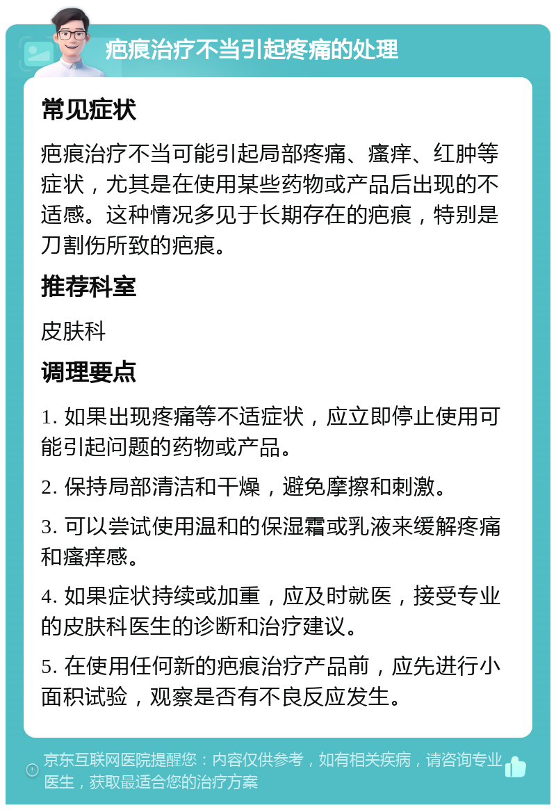 疤痕治疗不当引起疼痛的处理 常见症状 疤痕治疗不当可能引起局部疼痛、瘙痒、红肿等症状，尤其是在使用某些药物或产品后出现的不适感。这种情况多见于长期存在的疤痕，特别是刀割伤所致的疤痕。 推荐科室 皮肤科 调理要点 1. 如果出现疼痛等不适症状，应立即停止使用可能引起问题的药物或产品。 2. 保持局部清洁和干燥，避免摩擦和刺激。 3. 可以尝试使用温和的保湿霜或乳液来缓解疼痛和瘙痒感。 4. 如果症状持续或加重，应及时就医，接受专业的皮肤科医生的诊断和治疗建议。 5. 在使用任何新的疤痕治疗产品前，应先进行小面积试验，观察是否有不良反应发生。