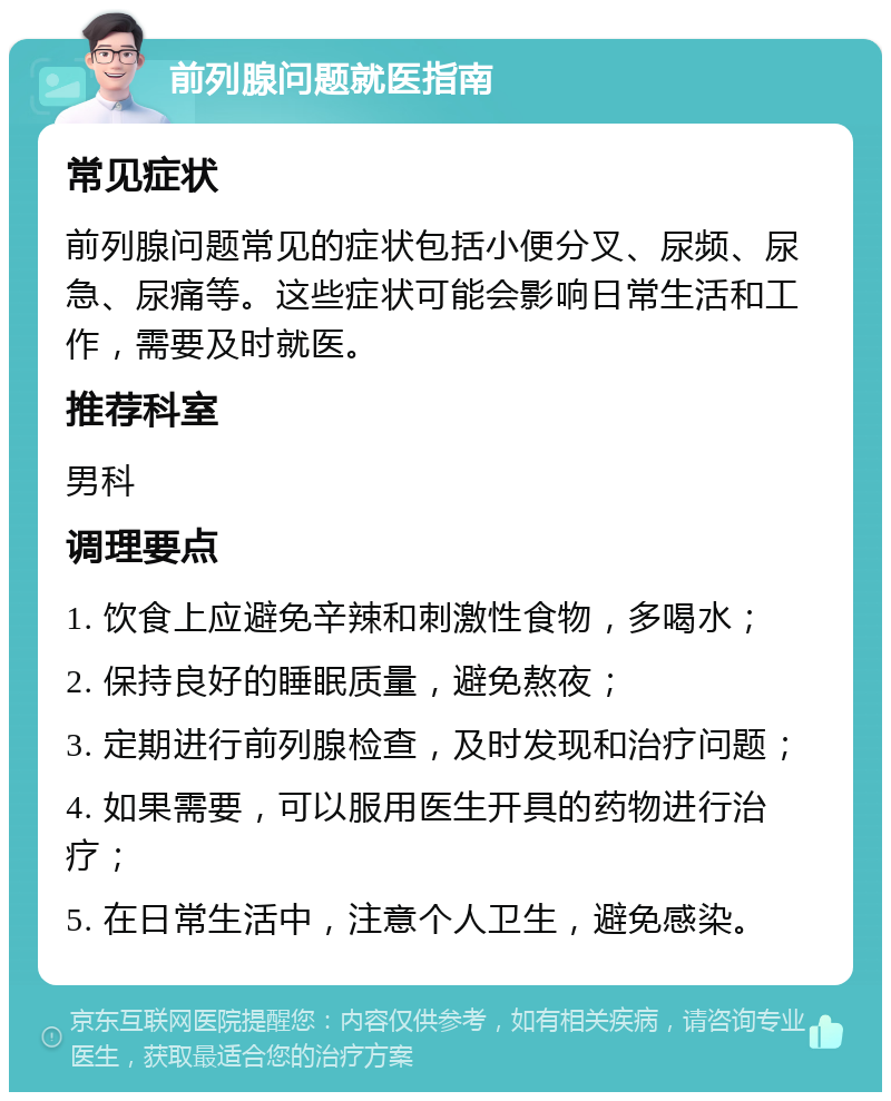 前列腺问题就医指南 常见症状 前列腺问题常见的症状包括小便分叉、尿频、尿急、尿痛等。这些症状可能会影响日常生活和工作，需要及时就医。 推荐科室 男科 调理要点 1. 饮食上应避免辛辣和刺激性食物，多喝水； 2. 保持良好的睡眠质量，避免熬夜； 3. 定期进行前列腺检查，及时发现和治疗问题； 4. 如果需要，可以服用医生开具的药物进行治疗； 5. 在日常生活中，注意个人卫生，避免感染。