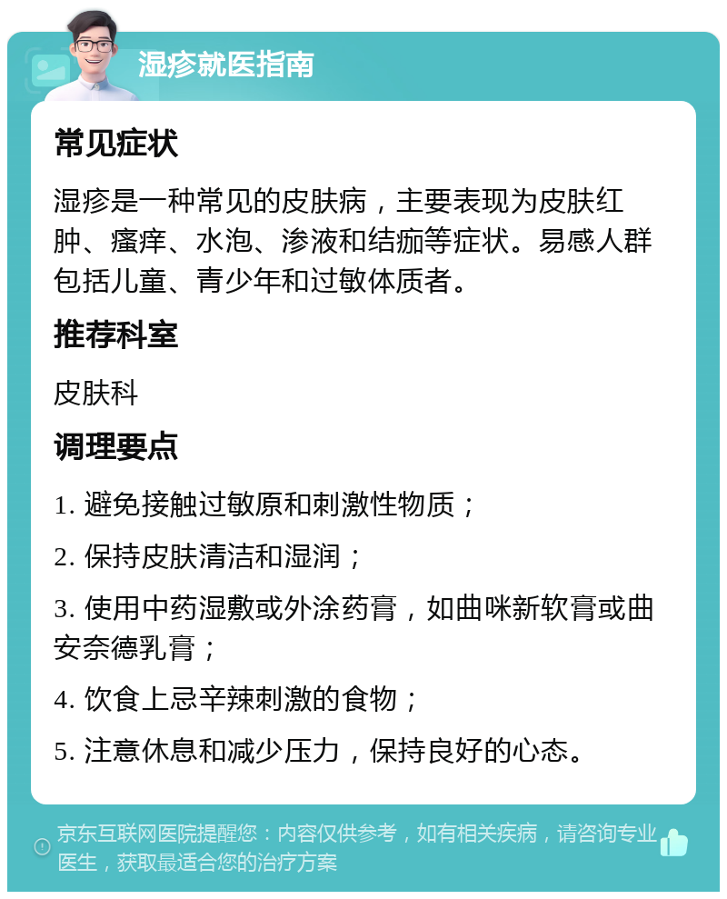 湿疹就医指南 常见症状 湿疹是一种常见的皮肤病，主要表现为皮肤红肿、瘙痒、水泡、渗液和结痂等症状。易感人群包括儿童、青少年和过敏体质者。 推荐科室 皮肤科 调理要点 1. 避免接触过敏原和刺激性物质； 2. 保持皮肤清洁和湿润； 3. 使用中药湿敷或外涂药膏，如曲咪新软膏或曲安奈德乳膏； 4. 饮食上忌辛辣刺激的食物； 5. 注意休息和减少压力，保持良好的心态。