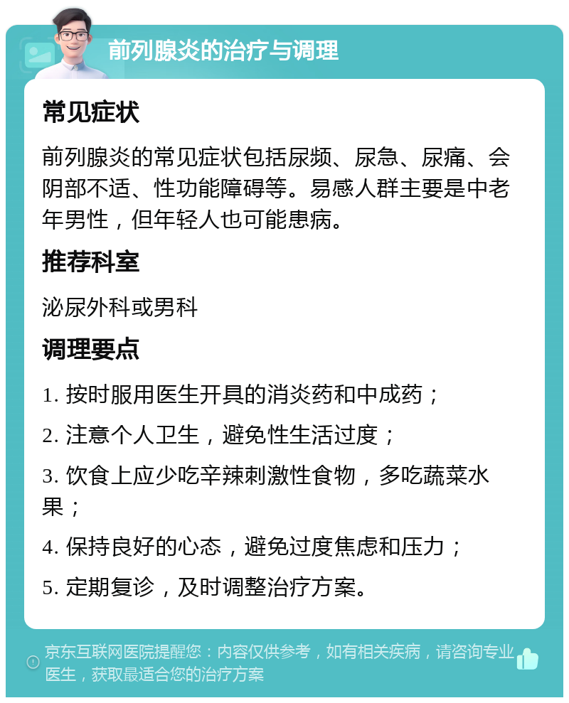 前列腺炎的治疗与调理 常见症状 前列腺炎的常见症状包括尿频、尿急、尿痛、会阴部不适、性功能障碍等。易感人群主要是中老年男性，但年轻人也可能患病。 推荐科室 泌尿外科或男科 调理要点 1. 按时服用医生开具的消炎药和中成药； 2. 注意个人卫生，避免性生活过度； 3. 饮食上应少吃辛辣刺激性食物，多吃蔬菜水果； 4. 保持良好的心态，避免过度焦虑和压力； 5. 定期复诊，及时调整治疗方案。