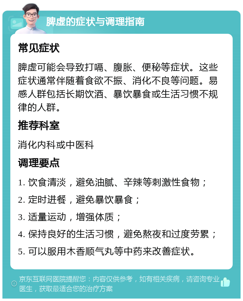 脾虚的症状与调理指南 常见症状 脾虚可能会导致打嗝、腹胀、便秘等症状。这些症状通常伴随着食欲不振、消化不良等问题。易感人群包括长期饮酒、暴饮暴食或生活习惯不规律的人群。 推荐科室 消化内科或中医科 调理要点 1. 饮食清淡，避免油腻、辛辣等刺激性食物； 2. 定时进餐，避免暴饮暴食； 3. 适量运动，增强体质； 4. 保持良好的生活习惯，避免熬夜和过度劳累； 5. 可以服用木香顺气丸等中药来改善症状。