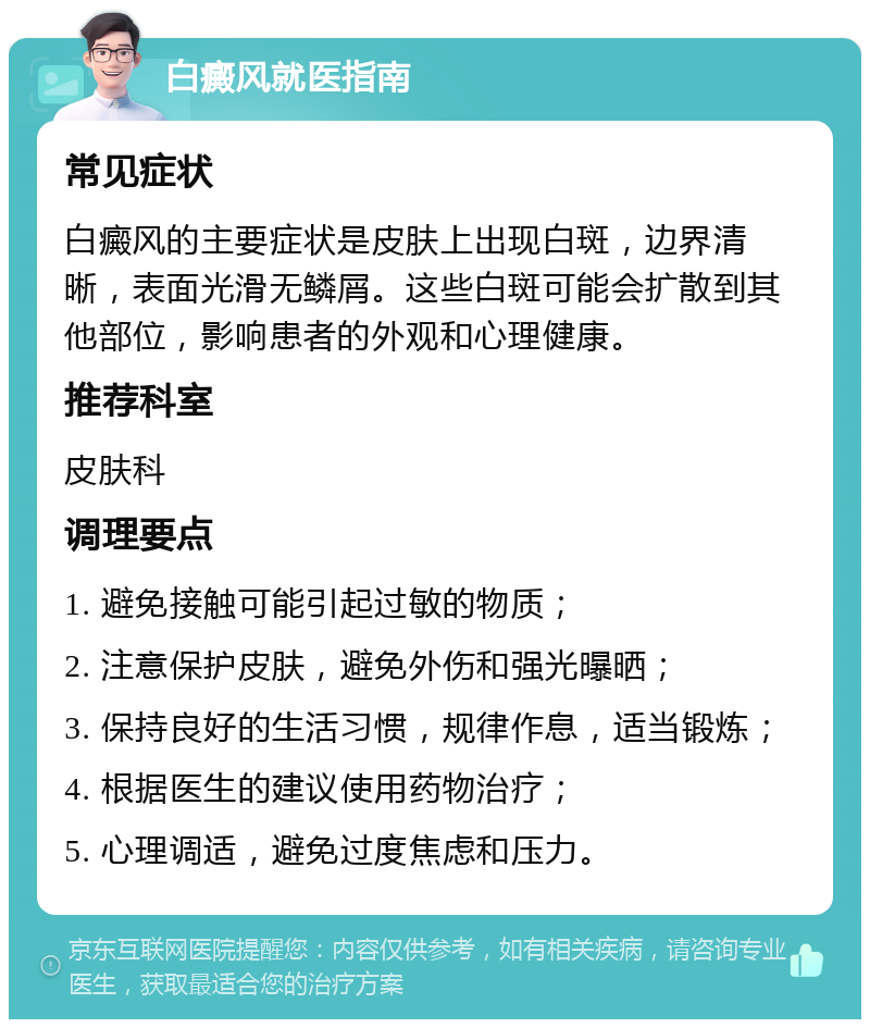 白癜风就医指南 常见症状 白癜风的主要症状是皮肤上出现白斑，边界清晰，表面光滑无鳞屑。这些白斑可能会扩散到其他部位，影响患者的外观和心理健康。 推荐科室 皮肤科 调理要点 1. 避免接触可能引起过敏的物质； 2. 注意保护皮肤，避免外伤和强光曝晒； 3. 保持良好的生活习惯，规律作息，适当锻炼； 4. 根据医生的建议使用药物治疗； 5. 心理调适，避免过度焦虑和压力。