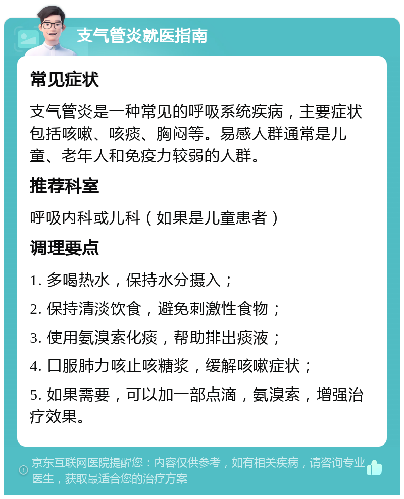 支气管炎就医指南 常见症状 支气管炎是一种常见的呼吸系统疾病，主要症状包括咳嗽、咳痰、胸闷等。易感人群通常是儿童、老年人和免疫力较弱的人群。 推荐科室 呼吸内科或儿科（如果是儿童患者） 调理要点 1. 多喝热水，保持水分摄入； 2. 保持清淡饮食，避免刺激性食物； 3. 使用氨溴索化痰，帮助排出痰液； 4. 口服肺力咳止咳糖浆，缓解咳嗽症状； 5. 如果需要，可以加一部点滴，氨溴索，增强治疗效果。