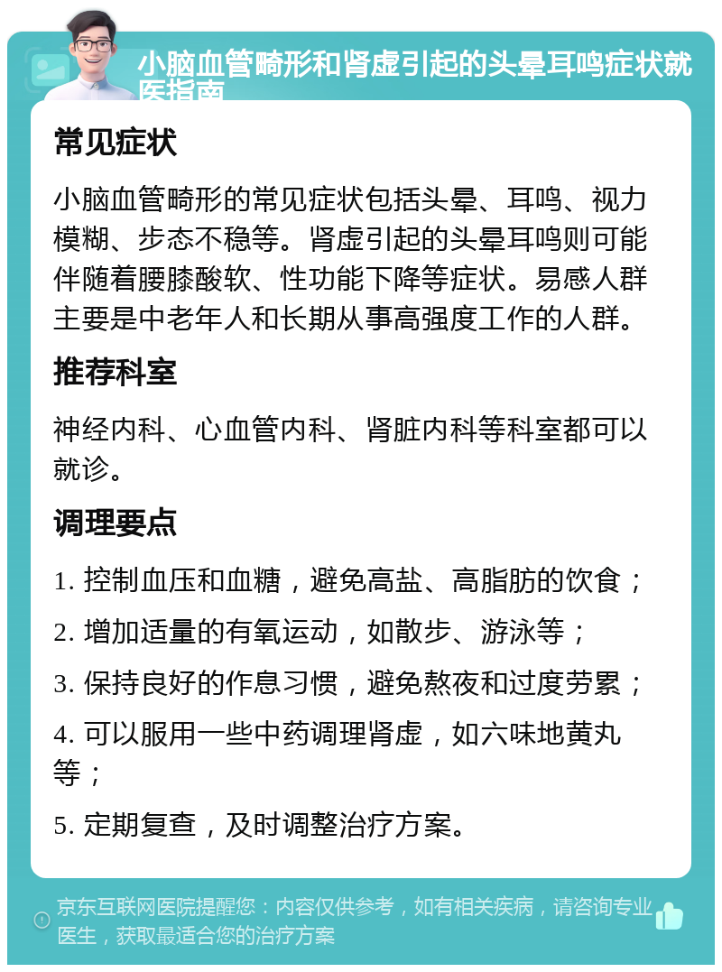 小脑血管畸形和肾虚引起的头晕耳鸣症状就医指南 常见症状 小脑血管畸形的常见症状包括头晕、耳鸣、视力模糊、步态不稳等。肾虚引起的头晕耳鸣则可能伴随着腰膝酸软、性功能下降等症状。易感人群主要是中老年人和长期从事高强度工作的人群。 推荐科室 神经内科、心血管内科、肾脏内科等科室都可以就诊。 调理要点 1. 控制血压和血糖，避免高盐、高脂肪的饮食； 2. 增加适量的有氧运动，如散步、游泳等； 3. 保持良好的作息习惯，避免熬夜和过度劳累； 4. 可以服用一些中药调理肾虚，如六味地黄丸等； 5. 定期复查，及时调整治疗方案。