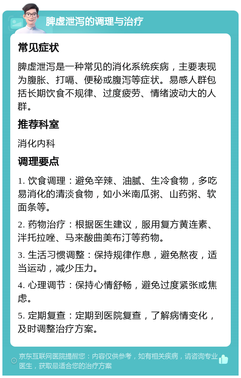 脾虚泄泻的调理与治疗 常见症状 脾虚泄泻是一种常见的消化系统疾病，主要表现为腹胀、打嗝、便秘或腹泻等症状。易感人群包括长期饮食不规律、过度疲劳、情绪波动大的人群。 推荐科室 消化内科 调理要点 1. 饮食调理：避免辛辣、油腻、生冷食物，多吃易消化的清淡食物，如小米南瓜粥、山药粥、软面条等。 2. 药物治疗：根据医生建议，服用复方黄连素、泮托拉唑、马来酸曲美布汀等药物。 3. 生活习惯调整：保持规律作息，避免熬夜，适当运动，减少压力。 4. 心理调节：保持心情舒畅，避免过度紧张或焦虑。 5. 定期复查：定期到医院复查，了解病情变化，及时调整治疗方案。