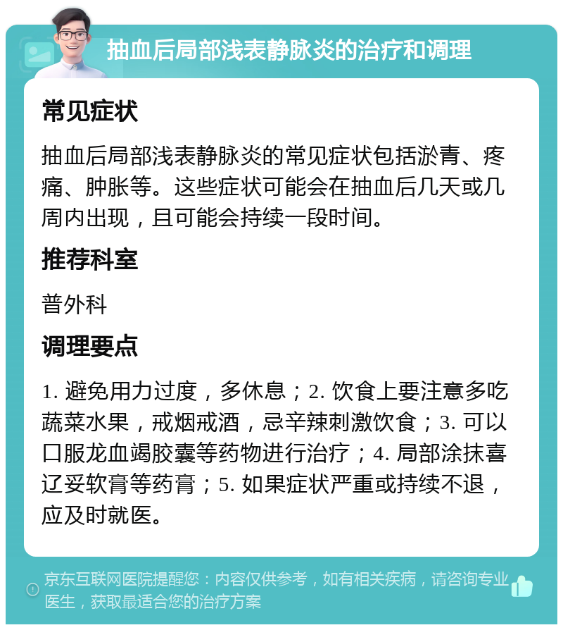 抽血后局部浅表静脉炎的治疗和调理 常见症状 抽血后局部浅表静脉炎的常见症状包括淤青、疼痛、肿胀等。这些症状可能会在抽血后几天或几周内出现，且可能会持续一段时间。 推荐科室 普外科 调理要点 1. 避免用力过度，多休息；2. 饮食上要注意多吃蔬菜水果，戒烟戒酒，忌辛辣刺激饮食；3. 可以口服龙血竭胶囊等药物进行治疗；4. 局部涂抹喜辽妥软膏等药膏；5. 如果症状严重或持续不退，应及时就医。