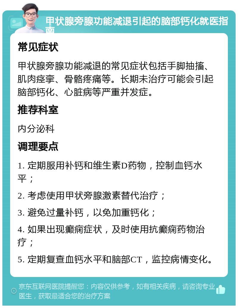 甲状腺旁腺功能减退引起的脑部钙化就医指南 常见症状 甲状腺旁腺功能减退的常见症状包括手脚抽搐、肌肉痉挛、骨骼疼痛等。长期未治疗可能会引起脑部钙化、心脏病等严重并发症。 推荐科室 内分泌科 调理要点 1. 定期服用补钙和维生素D药物，控制血钙水平； 2. 考虑使用甲状旁腺激素替代治疗； 3. 避免过量补钙，以免加重钙化； 4. 如果出现癫痫症状，及时使用抗癫痫药物治疗； 5. 定期复查血钙水平和脑部CT，监控病情变化。