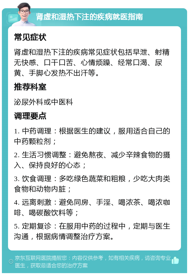 肾虚和湿热下注的疾病就医指南 常见症状 肾虚和湿热下注的疾病常见症状包括早泄、射精无快感、口干口苦、心情烦躁、经常口渴、尿黄、手脚心发热不出汗等。 推荐科室 泌尿外科或中医科 调理要点 1. 中药调理：根据医生的建议，服用适合自己的中药颗粒剂； 2. 生活习惯调整：避免熬夜、减少辛辣食物的摄入、保持良好的心态； 3. 饮食调理：多吃绿色蔬菜和粗粮，少吃大肉类食物和动物内脏； 4. 远离刺激：避免同房、手淫、喝浓茶、喝浓咖啡、喝碳酸饮料等； 5. 定期复诊：在服用中药的过程中，定期与医生沟通，根据病情调整治疗方案。