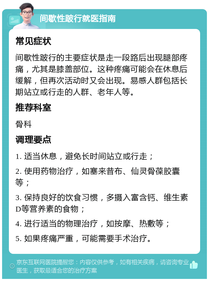 间歇性跛行就医指南 常见症状 间歇性跛行的主要症状是走一段路后出现腿部疼痛，尤其是膝盖部位。这种疼痛可能会在休息后缓解，但再次活动时又会出现。易感人群包括长期站立或行走的人群、老年人等。 推荐科室 骨科 调理要点 1. 适当休息，避免长时间站立或行走； 2. 使用药物治疗，如塞来昔布、仙灵骨葆胶囊等； 3. 保持良好的饮食习惯，多摄入富含钙、维生素D等营养素的食物； 4. 进行适当的物理治疗，如按摩、热敷等； 5. 如果疼痛严重，可能需要手术治疗。