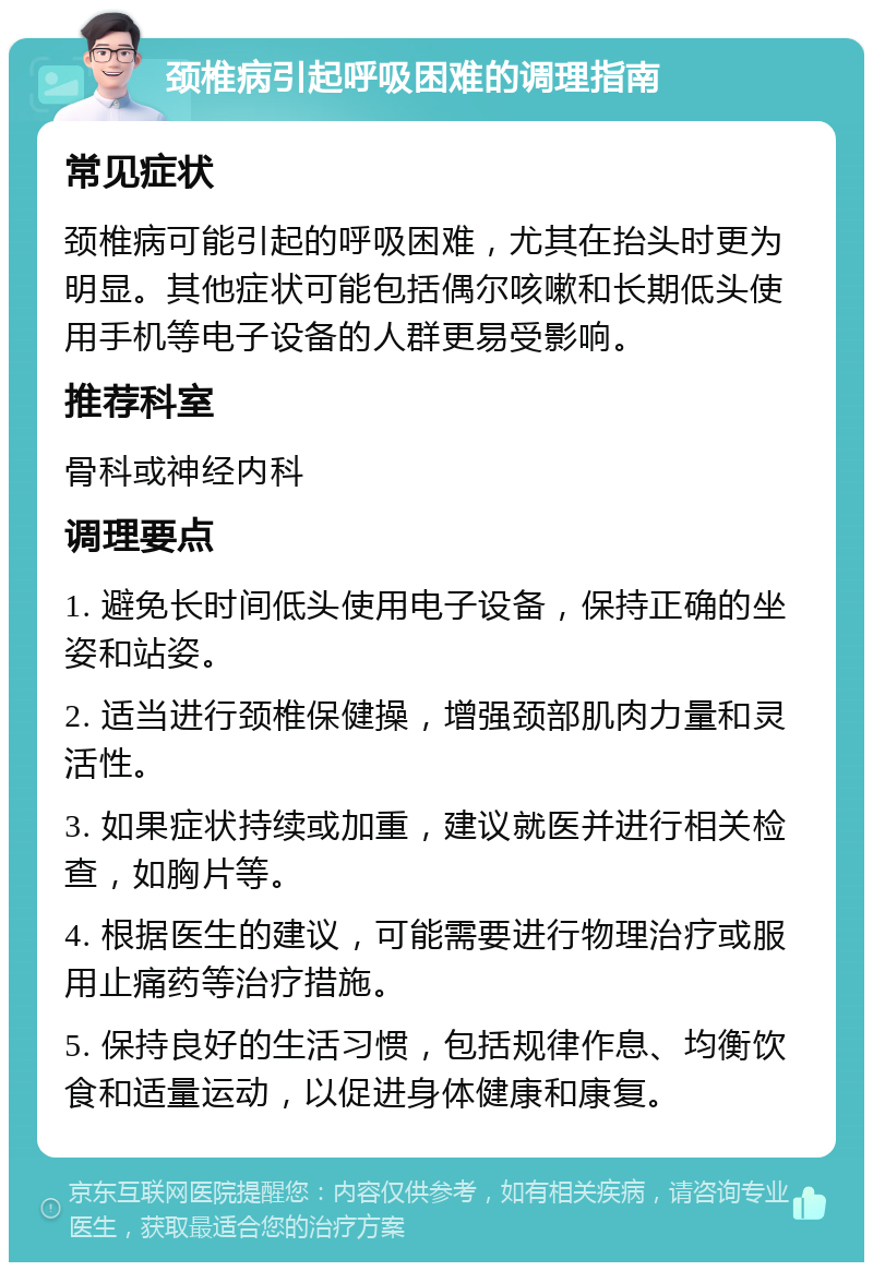 颈椎病引起呼吸困难的调理指南 常见症状 颈椎病可能引起的呼吸困难，尤其在抬头时更为明显。其他症状可能包括偶尔咳嗽和长期低头使用手机等电子设备的人群更易受影响。 推荐科室 骨科或神经内科 调理要点 1. 避免长时间低头使用电子设备，保持正确的坐姿和站姿。 2. 适当进行颈椎保健操，增强颈部肌肉力量和灵活性。 3. 如果症状持续或加重，建议就医并进行相关检查，如胸片等。 4. 根据医生的建议，可能需要进行物理治疗或服用止痛药等治疗措施。 5. 保持良好的生活习惯，包括规律作息、均衡饮食和适量运动，以促进身体健康和康复。