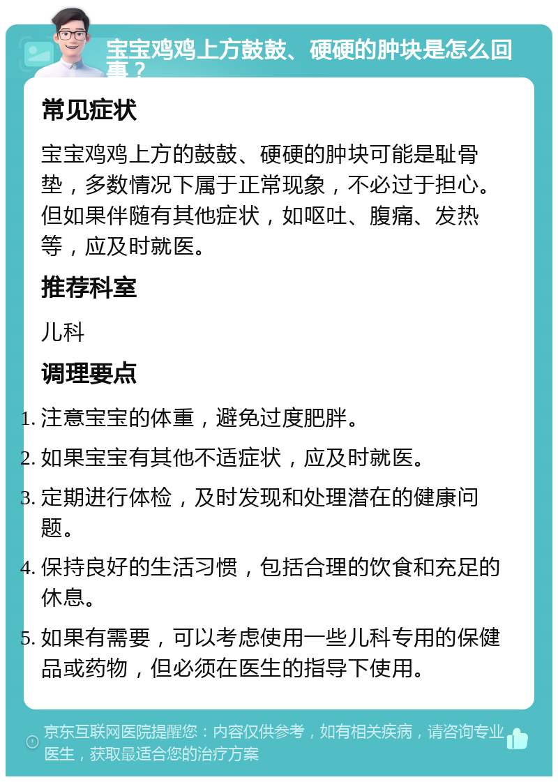 宝宝鸡鸡上方鼓鼓、硬硬的肿块是怎么回事？ 常见症状 宝宝鸡鸡上方的鼓鼓、硬硬的肿块可能是耻骨垫，多数情况下属于正常现象，不必过于担心。但如果伴随有其他症状，如呕吐、腹痛、发热等，应及时就医。 推荐科室 儿科 调理要点 注意宝宝的体重，避免过度肥胖。 如果宝宝有其他不适症状，应及时就医。 定期进行体检，及时发现和处理潜在的健康问题。 保持良好的生活习惯，包括合理的饮食和充足的休息。 如果有需要，可以考虑使用一些儿科专用的保健品或药物，但必须在医生的指导下使用。