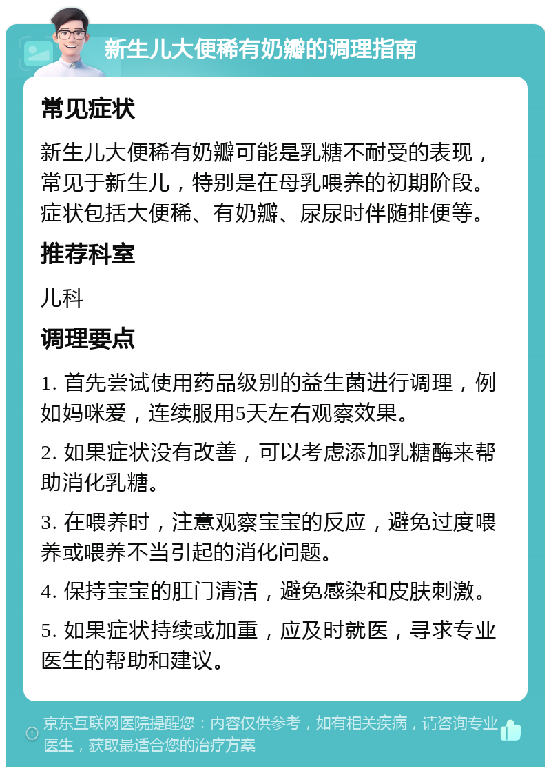 新生儿大便稀有奶瓣的调理指南 常见症状 新生儿大便稀有奶瓣可能是乳糖不耐受的表现，常见于新生儿，特别是在母乳喂养的初期阶段。症状包括大便稀、有奶瓣、尿尿时伴随排便等。 推荐科室 儿科 调理要点 1. 首先尝试使用药品级别的益生菌进行调理，例如妈咪爱，连续服用5天左右观察效果。 2. 如果症状没有改善，可以考虑添加乳糖酶来帮助消化乳糖。 3. 在喂养时，注意观察宝宝的反应，避免过度喂养或喂养不当引起的消化问题。 4. 保持宝宝的肛门清洁，避免感染和皮肤刺激。 5. 如果症状持续或加重，应及时就医，寻求专业医生的帮助和建议。