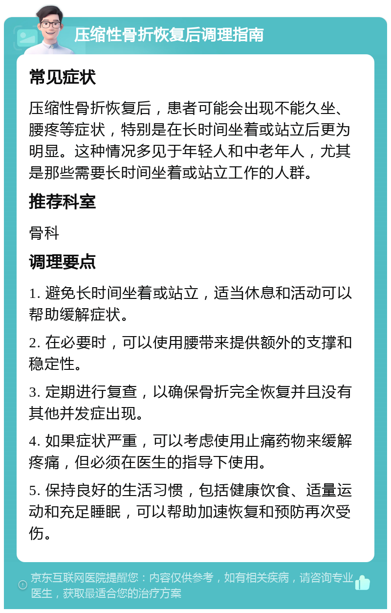 压缩性骨折恢复后调理指南 常见症状 压缩性骨折恢复后，患者可能会出现不能久坐、腰疼等症状，特别是在长时间坐着或站立后更为明显。这种情况多见于年轻人和中老年人，尤其是那些需要长时间坐着或站立工作的人群。 推荐科室 骨科 调理要点 1. 避免长时间坐着或站立，适当休息和活动可以帮助缓解症状。 2. 在必要时，可以使用腰带来提供额外的支撑和稳定性。 3. 定期进行复查，以确保骨折完全恢复并且没有其他并发症出现。 4. 如果症状严重，可以考虑使用止痛药物来缓解疼痛，但必须在医生的指导下使用。 5. 保持良好的生活习惯，包括健康饮食、适量运动和充足睡眠，可以帮助加速恢复和预防再次受伤。