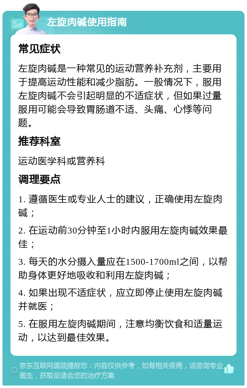 左旋肉碱使用指南 常见症状 左旋肉碱是一种常见的运动营养补充剂，主要用于提高运动性能和减少脂肪。一般情况下，服用左旋肉碱不会引起明显的不适症状，但如果过量服用可能会导致胃肠道不适、头痛、心悸等问题。 推荐科室 运动医学科或营养科 调理要点 1. 遵循医生或专业人士的建议，正确使用左旋肉碱； 2. 在运动前30分钟至1小时内服用左旋肉碱效果最佳； 3. 每天的水分摄入量应在1500-1700ml之间，以帮助身体更好地吸收和利用左旋肉碱； 4. 如果出现不适症状，应立即停止使用左旋肉碱并就医； 5. 在服用左旋肉碱期间，注意均衡饮食和适量运动，以达到最佳效果。