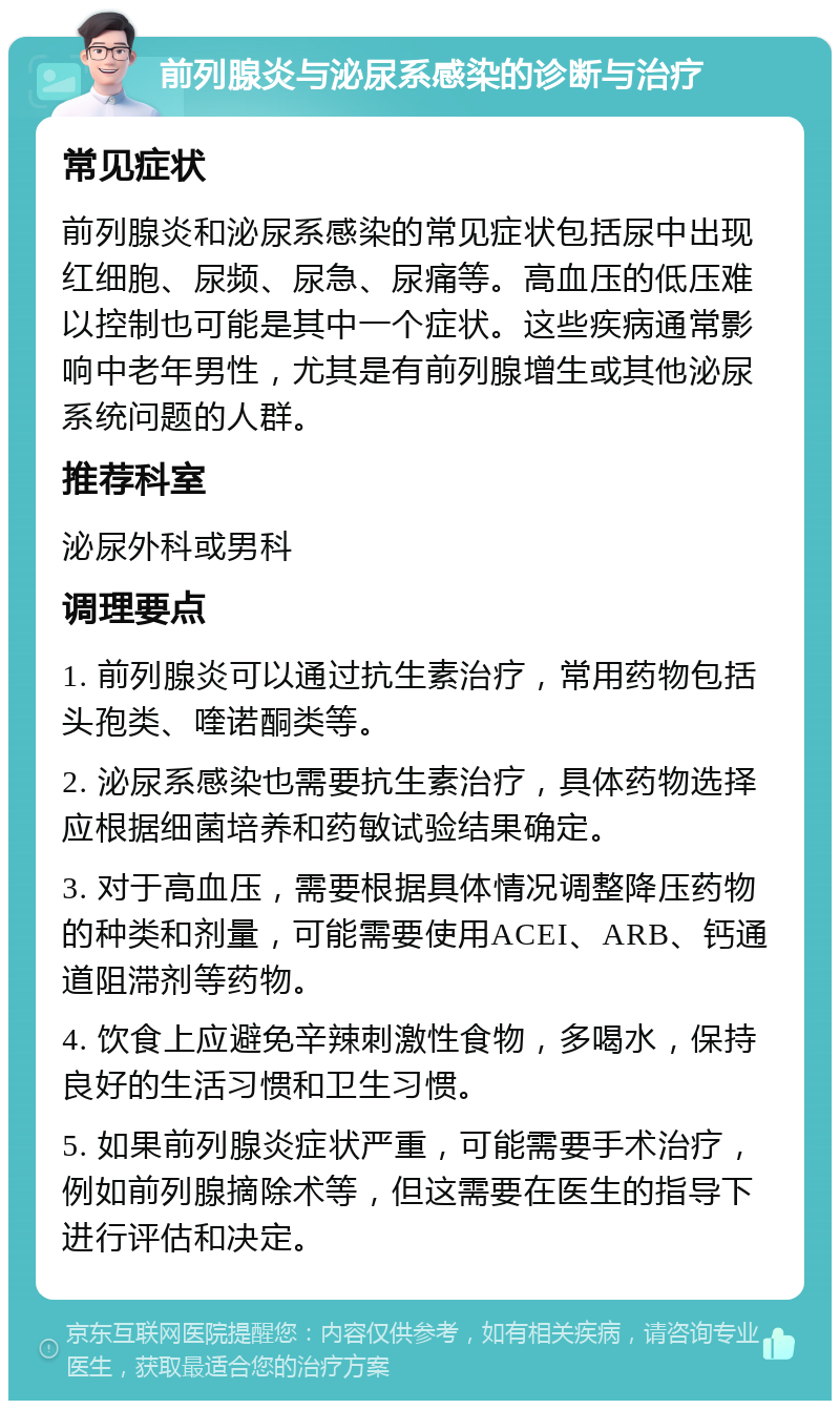 前列腺炎与泌尿系感染的诊断与治疗 常见症状 前列腺炎和泌尿系感染的常见症状包括尿中出现红细胞、尿频、尿急、尿痛等。高血压的低压难以控制也可能是其中一个症状。这些疾病通常影响中老年男性，尤其是有前列腺增生或其他泌尿系统问题的人群。 推荐科室 泌尿外科或男科 调理要点 1. 前列腺炎可以通过抗生素治疗，常用药物包括头孢类、喹诺酮类等。 2. 泌尿系感染也需要抗生素治疗，具体药物选择应根据细菌培养和药敏试验结果确定。 3. 对于高血压，需要根据具体情况调整降压药物的种类和剂量，可能需要使用ACEI、ARB、钙通道阻滞剂等药物。 4. 饮食上应避免辛辣刺激性食物，多喝水，保持良好的生活习惯和卫生习惯。 5. 如果前列腺炎症状严重，可能需要手术治疗，例如前列腺摘除术等，但这需要在医生的指导下进行评估和决定。