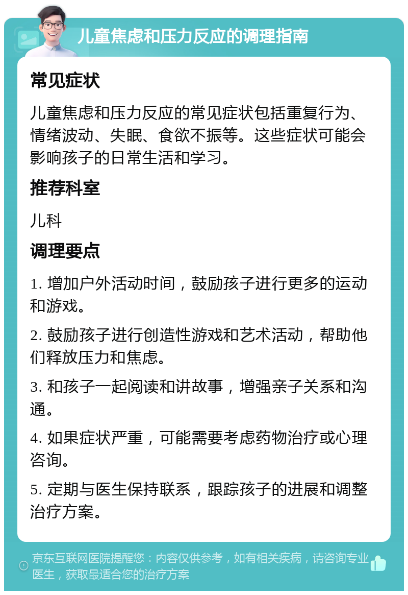 儿童焦虑和压力反应的调理指南 常见症状 儿童焦虑和压力反应的常见症状包括重复行为、情绪波动、失眠、食欲不振等。这些症状可能会影响孩子的日常生活和学习。 推荐科室 儿科 调理要点 1. 增加户外活动时间，鼓励孩子进行更多的运动和游戏。 2. 鼓励孩子进行创造性游戏和艺术活动，帮助他们释放压力和焦虑。 3. 和孩子一起阅读和讲故事，增强亲子关系和沟通。 4. 如果症状严重，可能需要考虑药物治疗或心理咨询。 5. 定期与医生保持联系，跟踪孩子的进展和调整治疗方案。