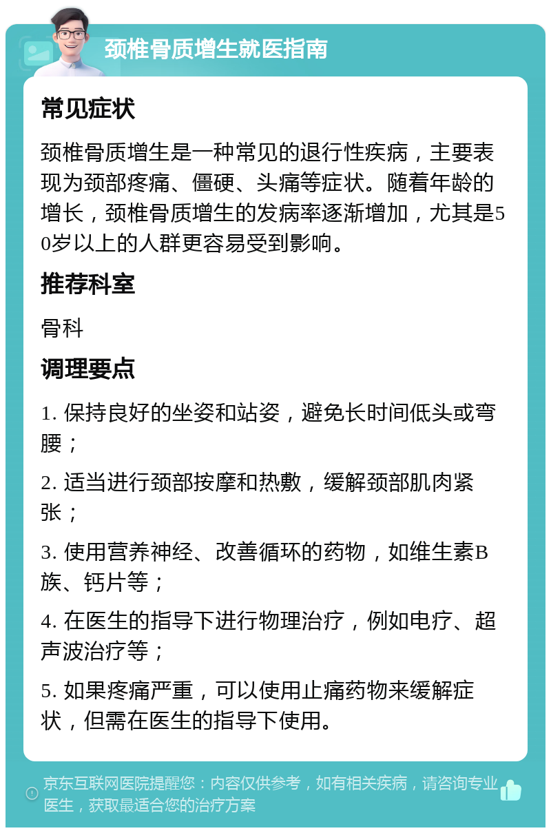 颈椎骨质增生就医指南 常见症状 颈椎骨质增生是一种常见的退行性疾病，主要表现为颈部疼痛、僵硬、头痛等症状。随着年龄的增长，颈椎骨质增生的发病率逐渐增加，尤其是50岁以上的人群更容易受到影响。 推荐科室 骨科 调理要点 1. 保持良好的坐姿和站姿，避免长时间低头或弯腰； 2. 适当进行颈部按摩和热敷，缓解颈部肌肉紧张； 3. 使用营养神经、改善循环的药物，如维生素B族、钙片等； 4. 在医生的指导下进行物理治疗，例如电疗、超声波治疗等； 5. 如果疼痛严重，可以使用止痛药物来缓解症状，但需在医生的指导下使用。