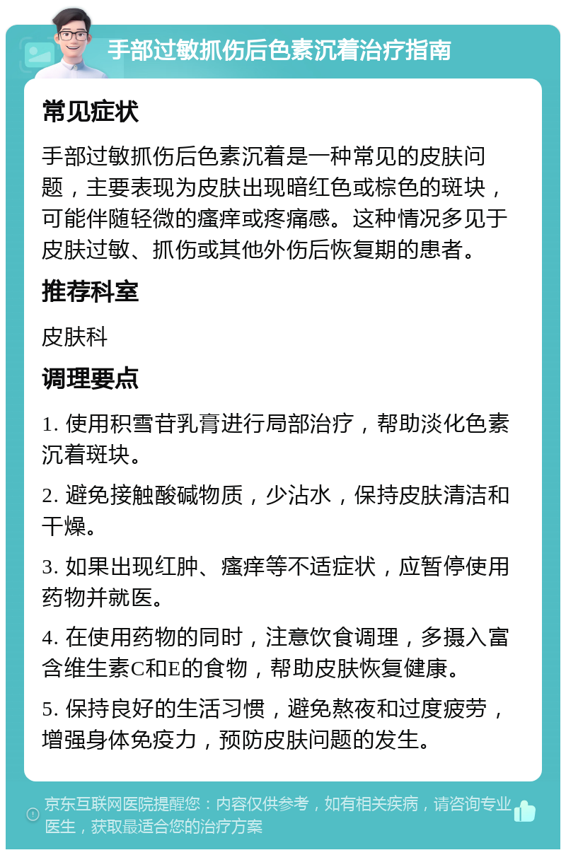 手部过敏抓伤后色素沉着治疗指南 常见症状 手部过敏抓伤后色素沉着是一种常见的皮肤问题，主要表现为皮肤出现暗红色或棕色的斑块，可能伴随轻微的瘙痒或疼痛感。这种情况多见于皮肤过敏、抓伤或其他外伤后恢复期的患者。 推荐科室 皮肤科 调理要点 1. 使用积雪苷乳膏进行局部治疗，帮助淡化色素沉着斑块。 2. 避免接触酸碱物质，少沾水，保持皮肤清洁和干燥。 3. 如果出现红肿、瘙痒等不适症状，应暂停使用药物并就医。 4. 在使用药物的同时，注意饮食调理，多摄入富含维生素C和E的食物，帮助皮肤恢复健康。 5. 保持良好的生活习惯，避免熬夜和过度疲劳，增强身体免疫力，预防皮肤问题的发生。