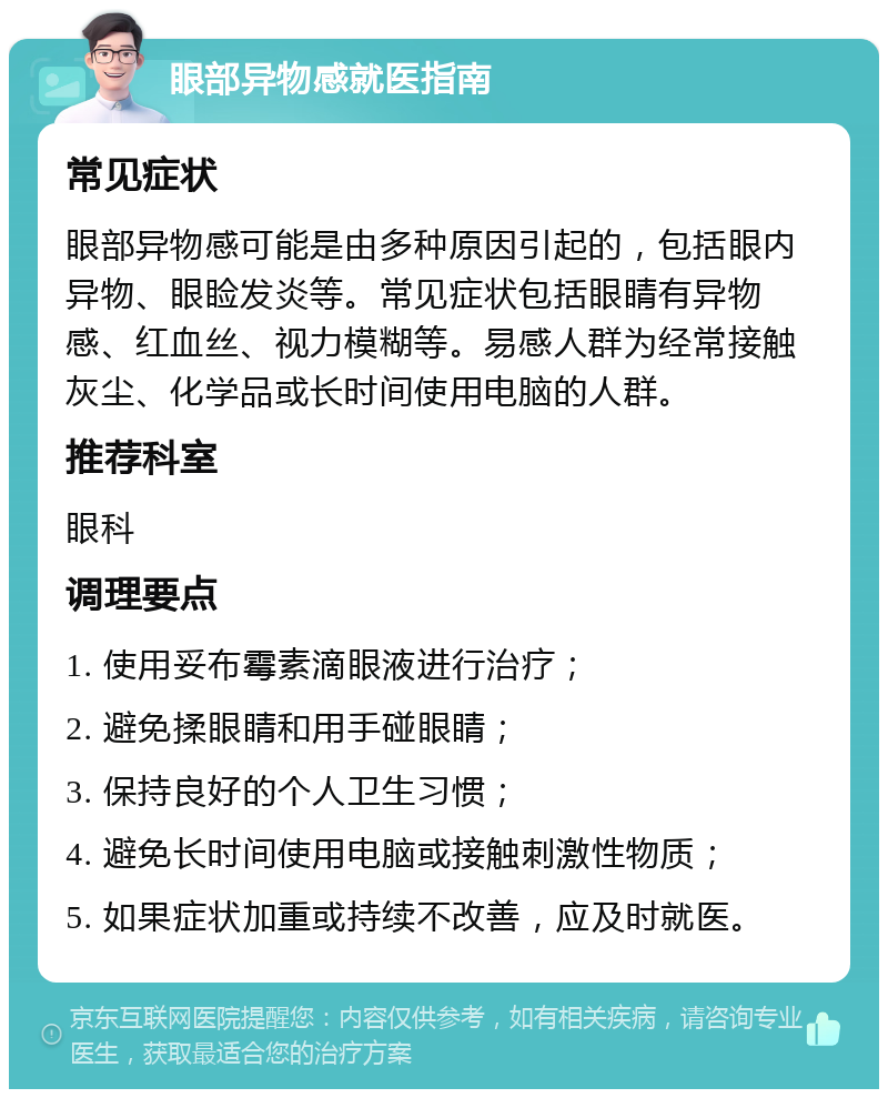 眼部异物感就医指南 常见症状 眼部异物感可能是由多种原因引起的，包括眼内异物、眼睑发炎等。常见症状包括眼睛有异物感、红血丝、视力模糊等。易感人群为经常接触灰尘、化学品或长时间使用电脑的人群。 推荐科室 眼科 调理要点 1. 使用妥布霉素滴眼液进行治疗； 2. 避免揉眼睛和用手碰眼睛； 3. 保持良好的个人卫生习惯； 4. 避免长时间使用电脑或接触刺激性物质； 5. 如果症状加重或持续不改善，应及时就医。