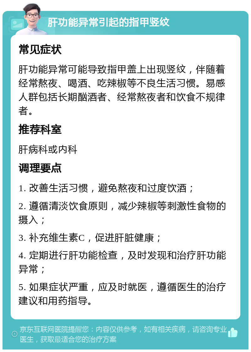 肝功能异常引起的指甲竖纹 常见症状 肝功能异常可能导致指甲盖上出现竖纹，伴随着经常熬夜、喝酒、吃辣椒等不良生活习惯。易感人群包括长期酗酒者、经常熬夜者和饮食不规律者。 推荐科室 肝病科或内科 调理要点 1. 改善生活习惯，避免熬夜和过度饮酒； 2. 遵循清淡饮食原则，减少辣椒等刺激性食物的摄入； 3. 补充维生素C，促进肝脏健康； 4. 定期进行肝功能检查，及时发现和治疗肝功能异常； 5. 如果症状严重，应及时就医，遵循医生的治疗建议和用药指导。