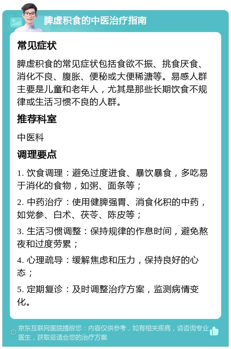 脾虚积食的中医治疗指南 常见症状 脾虚积食的常见症状包括食欲不振、挑食厌食、消化不良、腹胀、便秘或大便稀溏等。易感人群主要是儿童和老年人，尤其是那些长期饮食不规律或生活习惯不良的人群。 推荐科室 中医科 调理要点 1. 饮食调理：避免过度进食、暴饮暴食，多吃易于消化的食物，如粥、面条等； 2. 中药治疗：使用健脾强胃、消食化积的中药，如党参、白术、茯苓、陈皮等； 3. 生活习惯调整：保持规律的作息时间，避免熬夜和过度劳累； 4. 心理疏导：缓解焦虑和压力，保持良好的心态； 5. 定期复诊：及时调整治疗方案，监测病情变化。