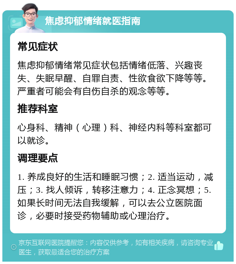 焦虑抑郁情绪就医指南 常见症状 焦虑抑郁情绪常见症状包括情绪低落、兴趣丧失、失眠早醒、自罪自责、性欲食欲下降等等。严重者可能会有自伤自杀的观念等等。 推荐科室 心身科、精神（心理）科、神经内科等科室都可以就诊。 调理要点 1. 养成良好的生活和睡眠习惯；2. 适当运动，减压；3. 找人倾诉，转移注意力；4. 正念冥想；5. 如果长时间无法自我缓解，可以去公立医院面诊，必要时接受药物辅助或心理治疗。