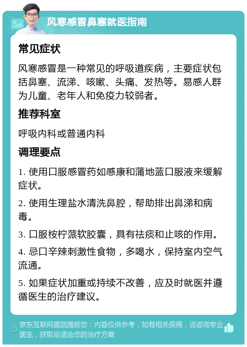 风寒感冒鼻塞就医指南 常见症状 风寒感冒是一种常见的呼吸道疾病，主要症状包括鼻塞、流涕、咳嗽、头痛、发热等。易感人群为儿童、老年人和免疫力较弱者。 推荐科室 呼吸内科或普通内科 调理要点 1. 使用口服感冒药如感康和蒲地蓝口服液来缓解症状。 2. 使用生理盐水清洗鼻腔，帮助排出鼻涕和病毒。 3. 口服桉柠蒎软胶囊，具有祛痰和止咳的作用。 4. 忌口辛辣刺激性食物，多喝水，保持室内空气流通。 5. 如果症状加重或持续不改善，应及时就医并遵循医生的治疗建议。